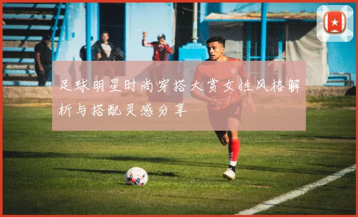 足球明星时尚穿搭大赏女性风格解析与搭配灵感分享