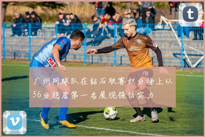 广州网球队在钻石联赛积分榜上以56分稳居第一名展现强劲实力