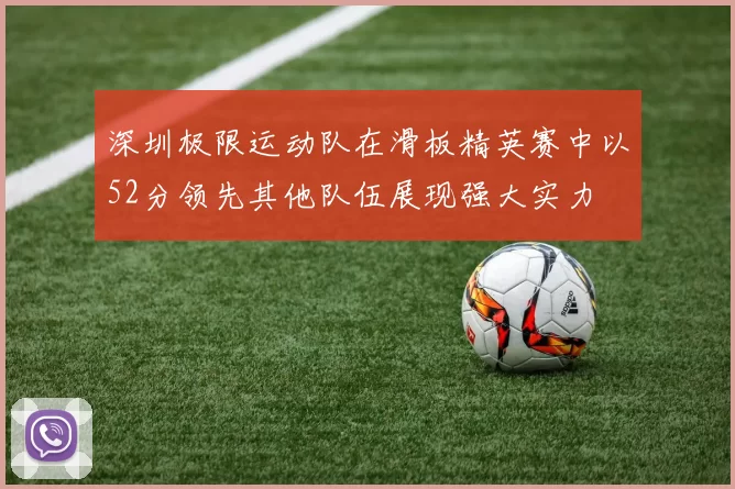 深圳极限运动队在滑板精英赛中以52分领先其他队伍展现强大实力