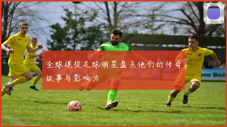 全球退役足球明星盘点他们的传奇故事与影响力