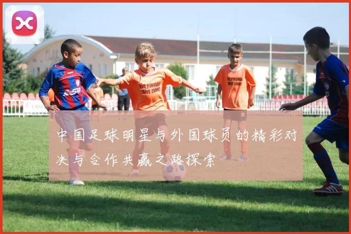 中国足球明星与外国球员的精彩对决与合作共赢之路探索