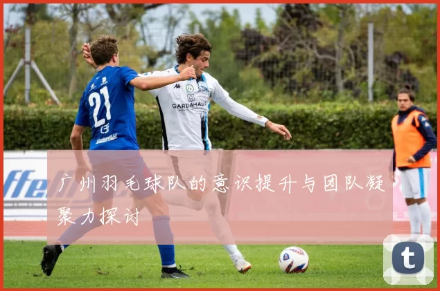 广州羽毛球队的意识提升与团队凝聚力探讨