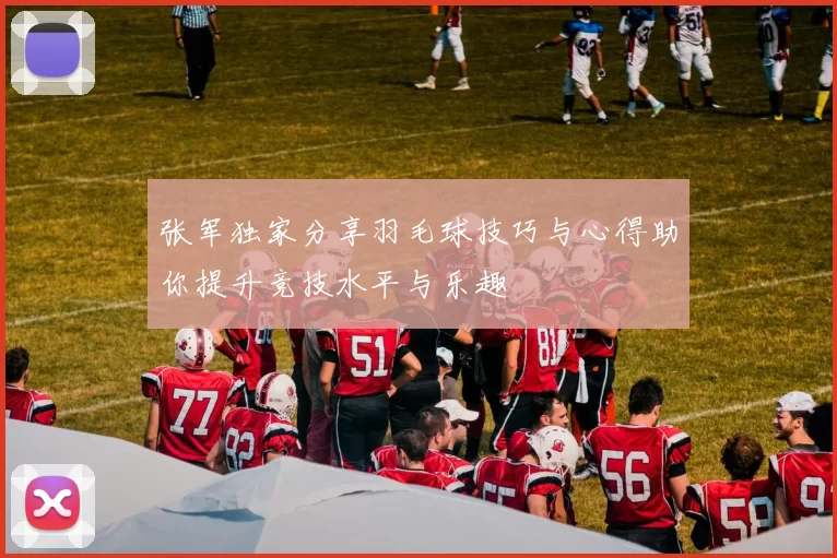 张军独家分享羽毛球技巧与心得助你提升竞技水平与乐趣