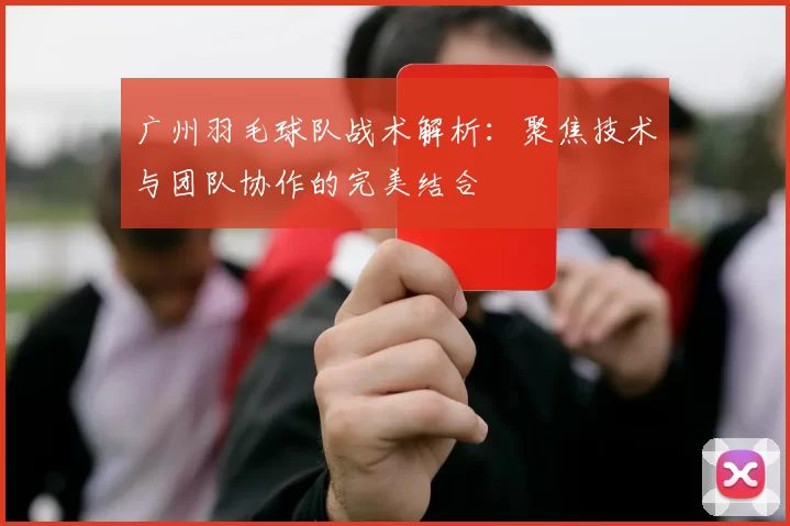 广州羽毛球队战术解析：聚焦技术与团队协作的完美结合