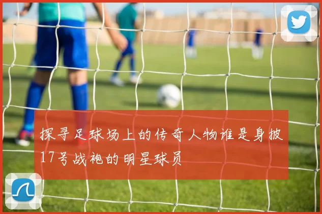 探寻足球场上的传奇人物谁是身披17号战袍的明星球员