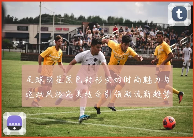 足球明星黑色衬衫女的时尚魅力与运动风格完美结合引领潮流新趋势