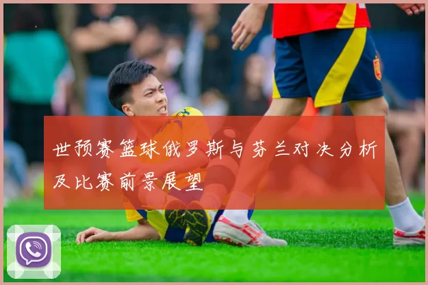 世预赛篮球俄罗斯与芬兰对决分析及比赛前景展望