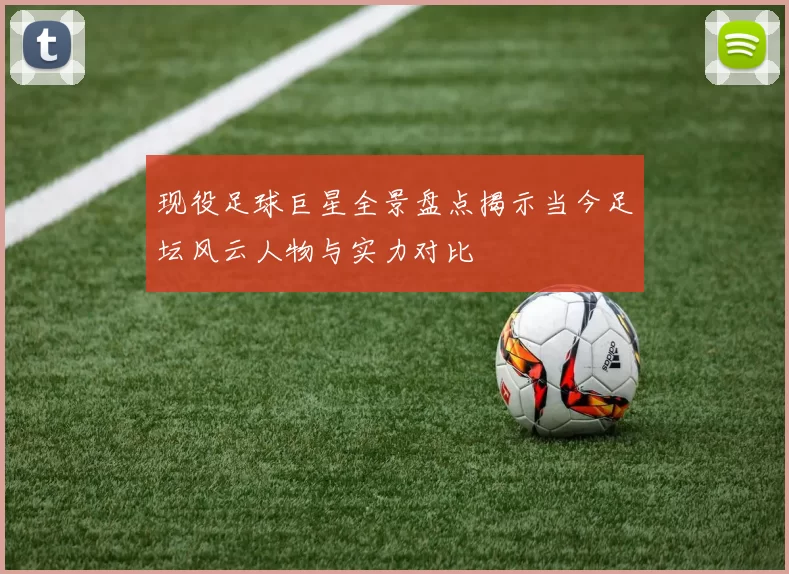 现役足球巨星全景盘点揭示当今足坛风云人物与实力对比