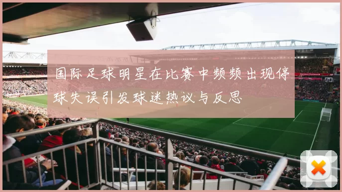 国际足球明星在比赛中频频出现停球失误引发球迷热议与反思