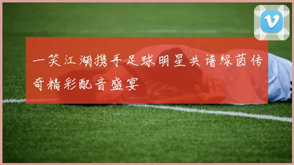 一笑江湖携手足球明星共谱绿茵传奇精彩配音盛宴