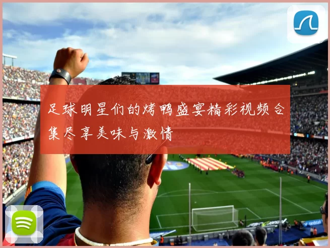 足球明星们的烤鸭盛宴精彩视频合集尽享美味与激情