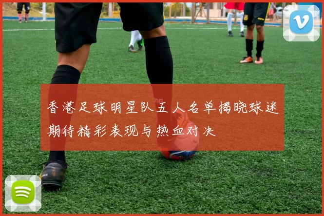 香港足球明星队五人名单揭晓球迷期待精彩表现与热血对决