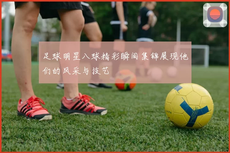 足球明星八球精彩瞬间集锦展现他们的风采与技艺