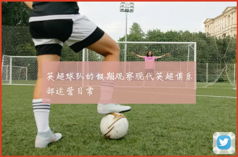 英超球队的假期观察现代英超俱乐部运营日常