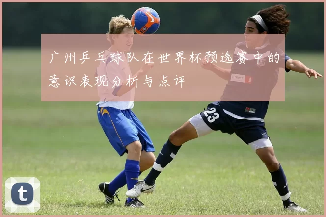 广州乒乓球队在世界杯预选赛中的意识表现分析与点评