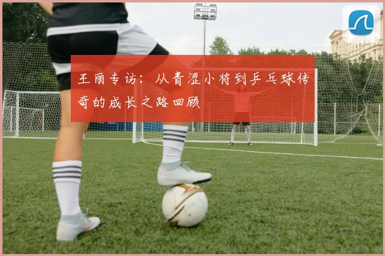 王丽专访：从青涩小将到乒乓球传奇的成长之路回顾