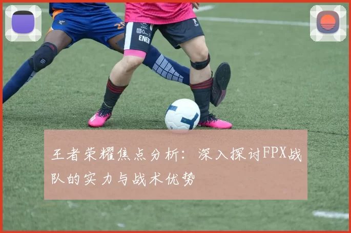 王者荣耀焦点分析：深入探讨FPX战队的实力与战术优势