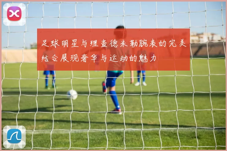 足球明星与理查德米勒腕表的完美结合展现奢华与运动的魅力