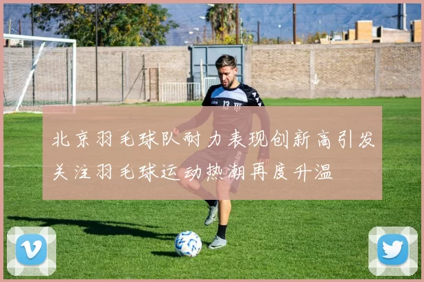 北京羽毛球队耐力表现创新高引发关注羽毛球运动热潮再度升温