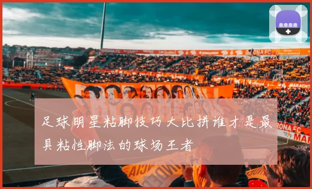 足球明星粘脚技巧大比拼谁才是最具粘性脚法的球场王者