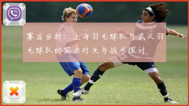 赛后分析：上海羽毛球队与武汉羽毛球队的实力对决与战术探讨