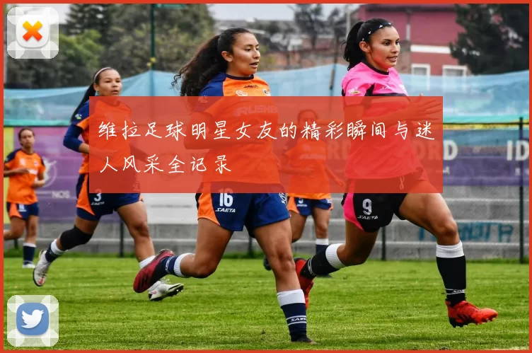 维拉足球明星女友的精彩瞬间与迷人风采全记录