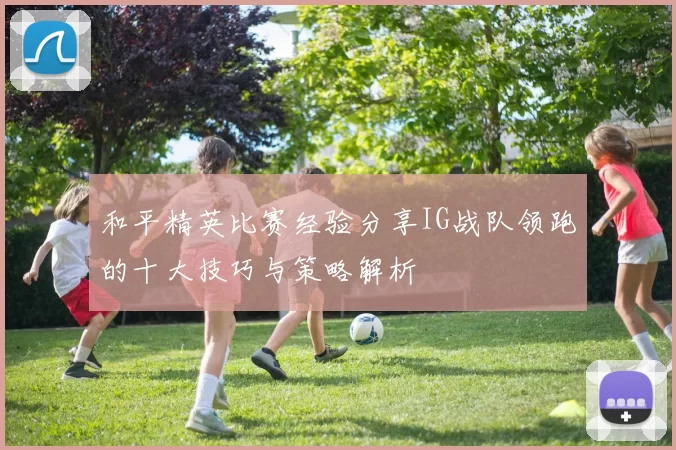 和平精英比赛经验分享IG战队领跑的十大技巧与策略解析