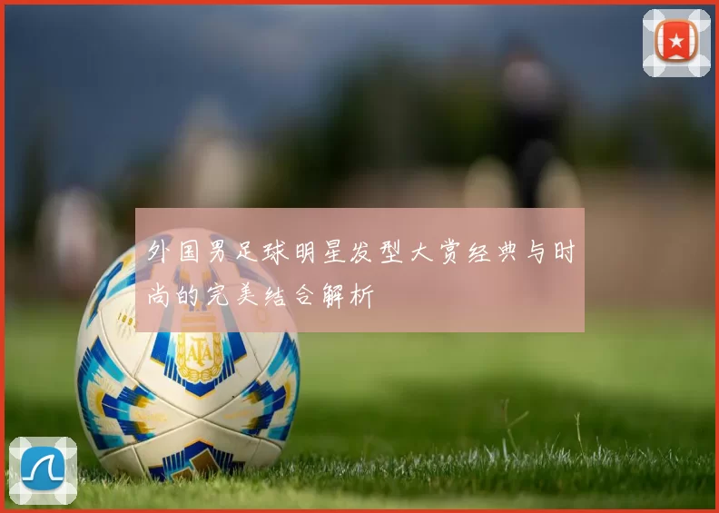 外国男足球明星发型大赏经典与时尚的完美结合解析