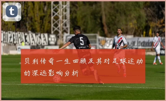 贝利传奇一生回顾及其对足球运动的深远影响分析