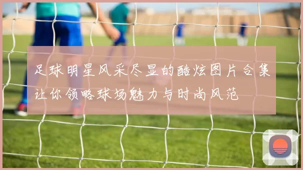 足球明星风采尽显的酷炫图片合集让你领略球场魅力与时尚风范