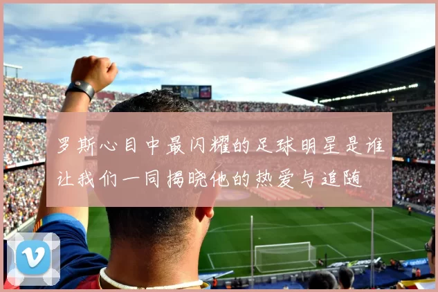 罗斯心目中最闪耀的足球明星是谁让我们一同揭晓他的热爱与追随