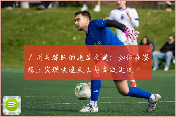 广州足球队的速度之道：如何在赛场上实现快速反击与高效进攻