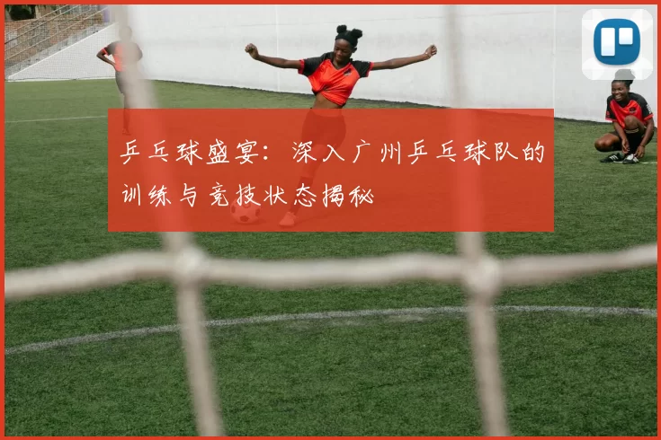 乒乓球盛宴：深入广州乒乓球队的训练与竞技状态揭秘