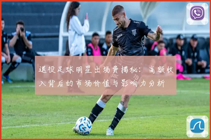 退役足球明星出场费揭秘：高额收入背后的市场价值与影响力分析