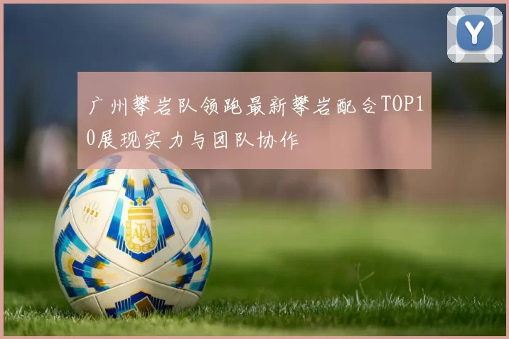 广州攀岩队领跑最新攀岩配合TOP10展现实力与团队协作