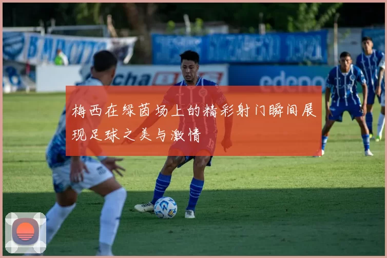 梅西在绿茵场上的精彩射门瞬间展现足球之美与激情