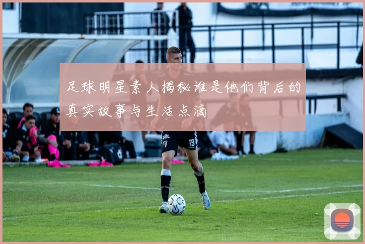 足球明星素人揭秘谁是他们背后的真实故事与生活点滴