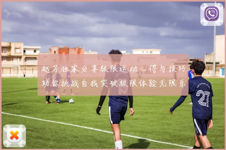 赵芳独家分享极限运动心得与技巧助你挑战自我突破极限体验无限乐趣