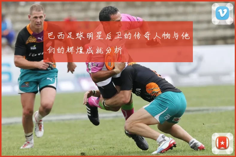巴西足球明星后卫的传奇人物与他们的辉煌成就分析