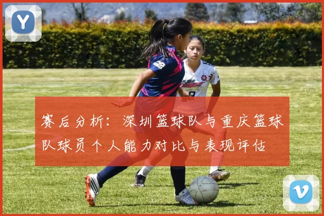 赛后分析：深圳篮球队与重庆篮球队球员个人能力对比与表现评估