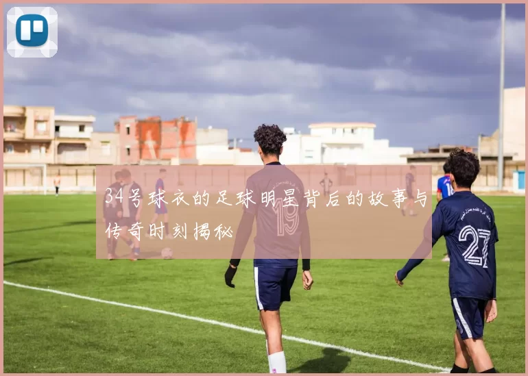 34号球衣的足球明星背后的故事与传奇时刻揭秘