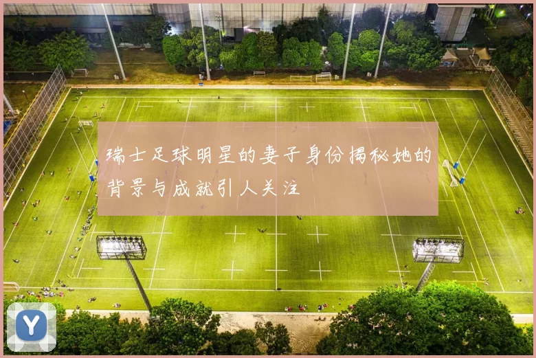瑞士足球明星的妻子身份揭秘她的背景与成就引人关注