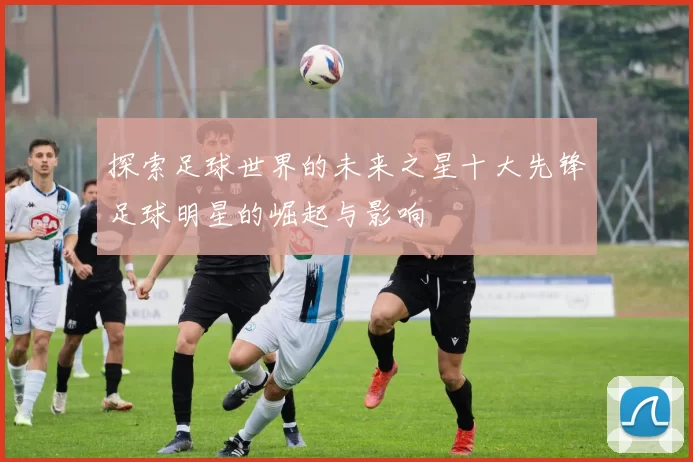 探索足球世界的未来之星十大先锋足球明星的崛起与影响