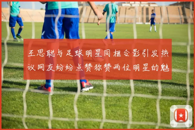 王思聪与足球明星同框合影引发热议网友纷纷点赞称赞两位明星的魅力与风采