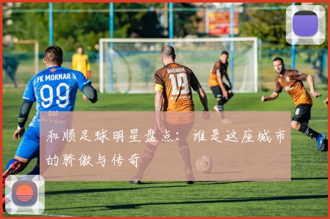 和顺足球明星盘点：谁是这座城市的骄傲与传奇