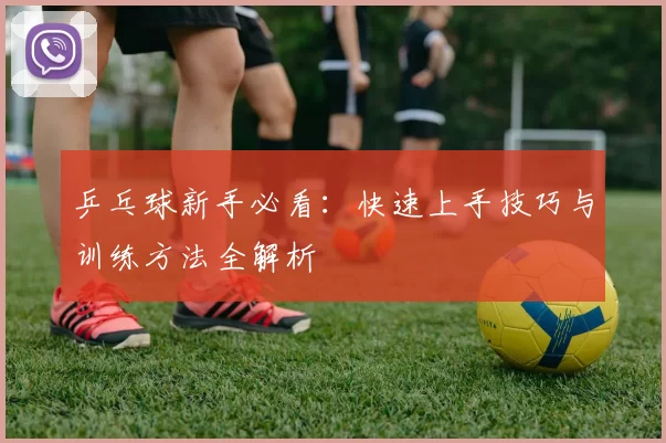 乒乓球新手必看：快速上手技巧与训练方法全解析