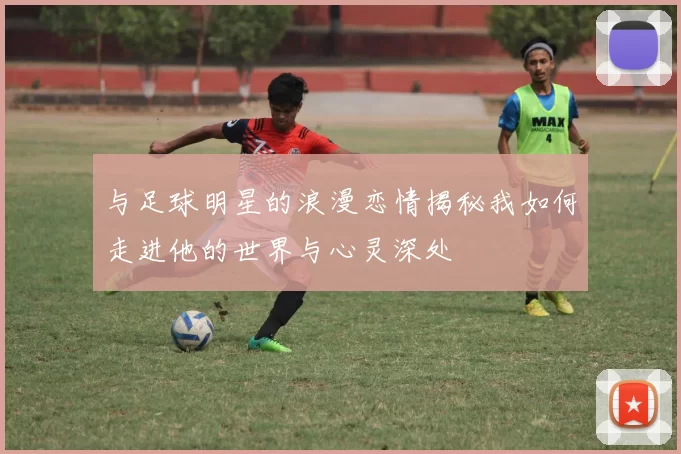 与足球明星的浪漫恋情揭秘我如何走进他的世界与心灵深处