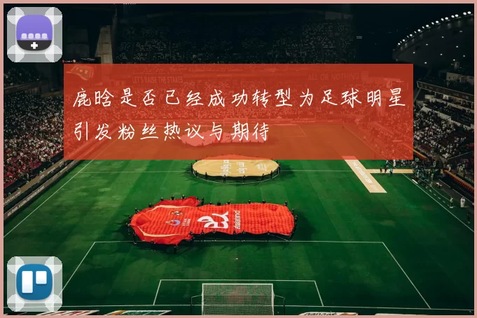 鹿晗是否已经成功转型为足球明星引发粉丝热议与期待