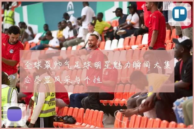 全球最帅气足球明星魅力瞬间大集合尽显风采与个性