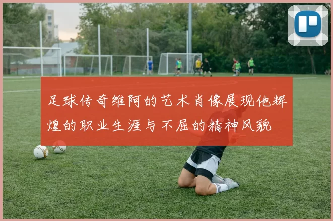 足球传奇维阿的艺术肖像展现他辉煌的职业生涯与不屈的精神风貌